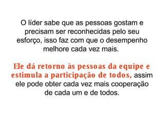 O líder sabe que as pessoas gostam e precisam ser reconhecidas pelo seu esforço, isso faz com que o desempenho melhore cada vez mais.  Ele dá retorno às pessoas da equipe e estimula a participação de todos,  assim ele pode obter cada vez mais cooperação de cada um e de todos. 