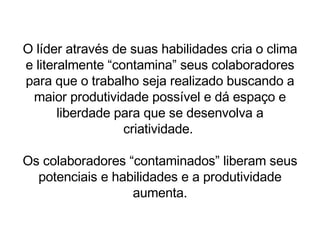 O líder através de suas habilidades cria o clima e literalmente “contamina” seus colaboradores para que o trabalho seja realizado buscando a maior produtividade possível e dá espaço e liberdade para que se desenvolva a criatividade.  Os colaboradores “contaminados” liberam seus potenciais e habilidades e a produtividade aumenta. 