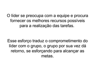 O líder se preocupa com a equipe e procura fornecer os melhores recursos possíveis para a realização das tarefas.  Esse esforço traduz o comprometimento do líder com o grupo, o grupo por sua vez dá retorno, se esforçando para alcançar as metas. 