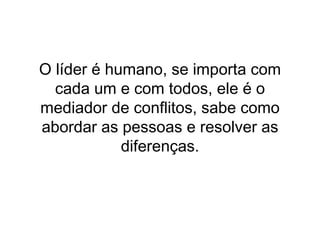 O líder é humano, se importa com cada um e com todos, ele é o mediador de conflitos, sabe como abordar as pessoas e resolver as diferenças. 