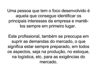 Uma pessoa que tem o foco desenvolvido é aquela que consegue identificar os principais interesses da empresa e mantê-los sempre em primeiro lugar.  Este profissional, também se preocupa em suprir as demandas do mercado, o que significa estar sempre preparado, em todos os aspectos, seja na produção, no estoque, na logística, etc. para as exigências do mercado. 