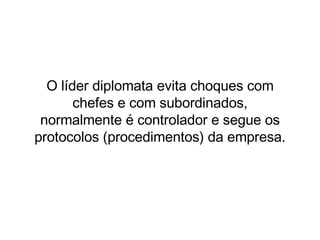 O líder diplomata evita choques com chefes e com subordinados, normalmente é controlador e segue os protocolos (procedimentos) da empresa. 