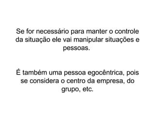 Se for necessário para manter o controle da situação ele vai manipular situações e pessoas.  É também uma pessoa egocêntrica, pois se considera o centro da empresa, do grupo, etc. 