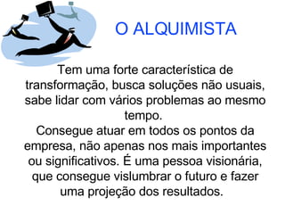 O ALQUIMISTA Tem uma forte característica de transformação, busca soluções não usuais, sabe lidar com vários problemas ao mesmo tempo.  Consegue atuar em todos os pontos da empresa, não apenas nos mais importantes ou significativos. É uma pessoa visionária, que consegue vislumbrar o futuro e fazer uma projeção dos resultados.  