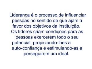 Liderança é o processo de influenciar pessoas no sentido de que ajam a favor dos objetivos da instituição.  Os líderes criam condições para as pessoas exercerem todo o seu potencial, propiciando-lhes a  auto-confiança e estimulando-as a perseguirem um ideal.  