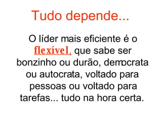 O líder mais eficiente é o  flexível ,  que sabe ser bonzinho ou durão, democrata ou autocrata, voltado para pessoas ou voltado para tarefas... tudo na hora certa.  Tudo depende... 