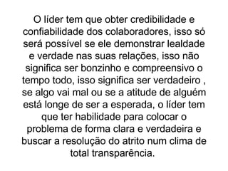 O líder tem que obter credibilidade e confiabilidade dos colaboradores, isso só será possível se ele demonstrar lealdade e verdade nas suas relações, isso não significa ser bonzinho e compreensivo o tempo todo, isso significa ser verdadeiro , se algo vai mal ou se a atitude de alguém está longe de ser a esperada, o líder tem que ter habilidade para colocar o problema de forma clara e verdadeira e buscar a resolução do atrito num clima de total transparência.  