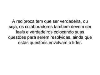 A recíproca tem que ser verdadeira, ou seja, os colaboradores também devem ser leais e verdadeiros colocando suas questões para serem resolvidas, ainda que estas questões envolvam o líder. 