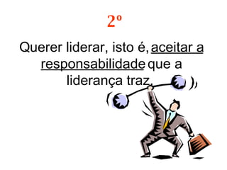 Querer liderar, isto é,  aceitar a responsabilidade  que a liderança traz.  2º 