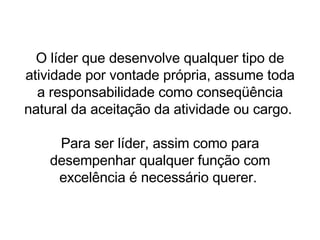 O líder que desenvolve qualquer tipo de atividade por vontade própria, assume toda a responsabilidade como conseqüência natural da aceitação da atividade ou cargo.  Para ser líder, assim como para desempenhar qualquer função com excelência é necessário querer.  