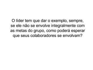 O líder tem que dar o exemplo, sempre, se ele não se envolve integralmente com as metas do grupo, como poderá esperar que seus colaboradores se envolvam? 