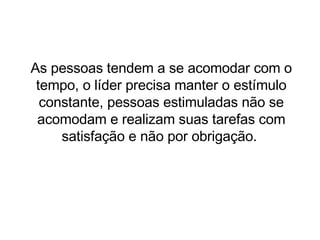 As pessoas tendem a se acomodar com o tempo, o líder precisa manter o estímulo constante, pessoas estimuladas não se acomodam e realizam suas tarefas com satisfação e não por obrigação.  