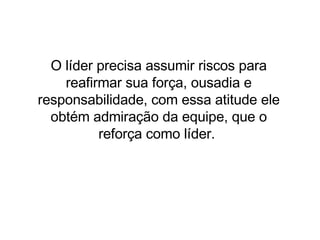 O líder precisa assumir riscos para reafirmar sua força, ousadia e responsabilidade, com essa atitude ele obtém admiração da equipe, que o reforça como líder.  