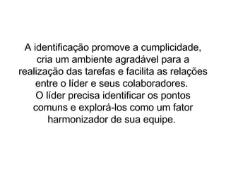 A identificação promove a cumplicidade, cria um ambiente agradável para a realização das tarefas e facilita as relações entre o líder e seus colaboradores.  O líder precisa identificar os pontos comuns e explorá-los como um fator harmonizador de sua equipe.  