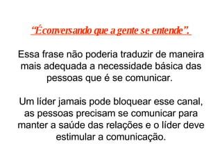 “ É conversando que a gente se entende”.   Essa frase não poderia traduzir de maneira mais adequada a necessidade básica das pessoas que é se comunicar.  Um líder jamais pode bloquear esse canal, as pessoas precisam se comunicar para manter a saúde das relações e o líder deve estimular a comunicação. 
