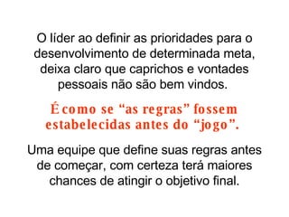 O líder ao definir as prioridades para o desenvolvimento de determinada meta, deixa claro que caprichos e vontades pessoais não são bem vindos.  É como se “as regras” fossem estabelecidas antes do “jogo”.  Uma equipe que define suas regras antes de começar, com certeza terá maiores chances de atingir o objetivo final. 