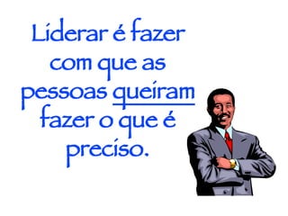 Liderar é fazer com que as pessoas  queiram  fazer o que é preciso. 