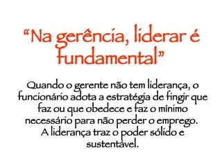 “ Na gerência, liderar é fundamental” Quando o gerente não tem liderança, o funcionário adota a estratégia de fingir que faz ou que obedece e faz o mínimo necessário para não perder o emprego.  A liderança traz o poder sólido e sustentável. 