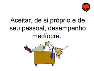 Aceitar, de si próprio e de seu pessoal, desempenho medíocre.  