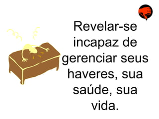 Revelar-se incapaz de gerenciar seus haveres, sua saúde, sua vida. 