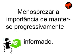 Menosprezar a importância de manter-se progressivamente  informado. 