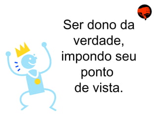 Ser dono da verdade, impondo seu ponto  de vista. 
