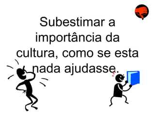 Subestimar a importância da cultura, como se esta nada ajudasse.  