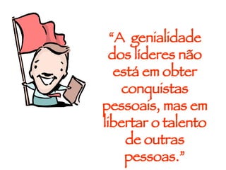 “ A  genialidade dos líderes não está em obter conquistas pessoais, mas em libertar o talento de outras pessoas.” 