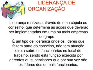   LIDERANÇA DE ORGANIZAÇÃO Liderança realizada através de uma cúpula ou conselho, que determina as ações que deverão ser implementadas em uma ou mais empresas do grupo.  É um tipo de liderança onde os líderes que fazem parte do conselho, não tem atuação direta sobre os funcionários no local de trabalho, sendo esta função exercida por gerentes ou supervisores que por sua vez são os líderes dos demais funcionários. 