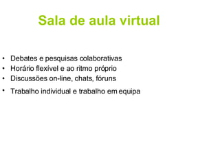 Sala de aula virtual Debates e pesquisas colaborativas Horário flexível e ao ritmo próprio Discussões on-line, chats, fóruns Trabalho individual e trabalho em equipa   