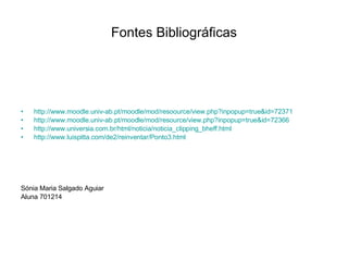 Fontes Bibliográficas http://www.moodle.univ-ab.pt/moodle/mod/resoource/view.php?inpopup=true&id=72371 http://www.moodle.univ-ab.pt/moodle/mod/resource/view.php?inpopup=true&id=72366 http://www.universia.com.br/html/noticia/noticia_clipping_bheff.html http://www.luispitta.com/de2/reinventar/Ponto3.html Sónia Maria Salgado Aguiar Aluna 701214 