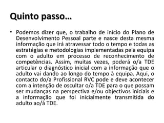 Quinto passo… Podemos dizer que, o trabalho de início do Plano de Desenvolvimento Pessoal parte e nasce desta mesma informação que irá atravessar todo o tempo e todas as estratégias e metodologias implementadas pela equipa com o adulto em processo de reconhecimento de competências. Assim, muitas vezes, poderá o/a TDE articular o diagnóstico inicial com a informação que o adulto vai dando ao longo do tempo à equipa. Aqui, o contacto do/a Profissional RVC pode e deve acontecer com a intenção de oscultar o/a TDE para o que possam ser mudanças na perspectiva e/ou objectivos iniciais e a informação que foi inicialmente transmitida do adulto ao/à TDE. 