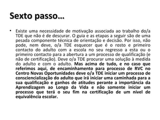 Sexto passo… Existe uma necessidade de motivação associada ao trabalho do/a TDE que não é de descurar. O guia e as etapas a seguir são de uma pesada componente técnica de orientação e decisão. Por isso, não pode, nem deve, o/a TDE esquecer que é o rosto e primeiro contacto do adulto com a escola no seu regresso a esta ou o primeiro contacto para a abertura a um processo de qualificação (e não de certificação). Deve o/a TDE procurar uma solução à medida do adulto e com o adulto.  Mas acima de tudo, e no caso que referimos aqui, de encaminhamento para processo de RVC no Centro Novas Oportunidades deve o/a TDE iniciar um processo de consciencialização do adulto que irá iniciar uma caminhada para a sua qualificação e ganhos de atitudes perante a importância da Aprendizagem ao Longo da Vida e não somente iniciar um processo que terá o seu fim na certificação de um nível de equivalência escolar. 