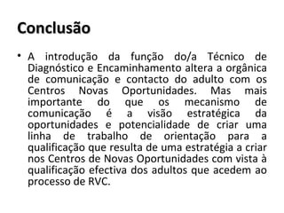 Conclusão A introdução da função do/a Técnico de Diagnóstico e Encaminhamento altera a orgânica de comunicação e contacto do adulto com os Centros Novas Oportunidades. Mas mais importante do que os mecanismo de comunicação é a visão estratégica da oportunidades e potencialidade de criar uma linha de trabalho de orientação para a qualificação que resulta de uma estratégia a criar nos Centros de Novas Oportunidades com vista à qualificação efectiva dos adultos que acedem ao processo de RVC. 