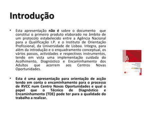 Introdução Esta apresentação  não é  sobre o documento  que constitui o primeiro produto elaborado no âmbito de um protocolo estabelecido entre a Agência Nacional para a Qualificação I.P. e o Instituto de Orientação Profissional, da Universidade de Lisboa. Integra, para além da introdução e o enquadramento conceptual, os vários passos, actividades e respectivos instrumentos, tendo em vista uma implementação cuidada do Acolhimento, Diagnóstico e Encaminhamento dos Adultos que acorrem aos Centros Novas Oportunidades.  Esta é uma apresentação para orientação de acção tendo em conta o encaminhamento para o processo de RVCC num Centro Novas Oportunidades e qual o papel que o Técnico de Diagnóstico e Encaminhamento (TDE) pode ter para a qualidade do trabalho a realizar. 