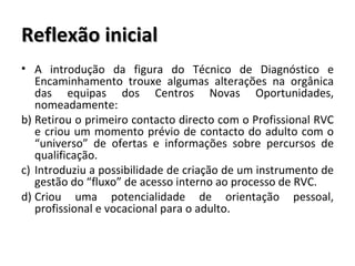 Reflexão inicial A introdução da figura do Técnico de Diagnóstico e Encaminhamento trouxe algumas alterações na orgânica das equipas dos Centros Novas Oportunidades, nomeadamente: Retirou o primeiro contacto directo com o Profissional RVC e criou um momento prévio de contacto do adulto com o “universo” de ofertas e informações sobre percursos de qualificação. Introduziu a possibilidade de criação de um instrumento de gestão do “fluxo” de acesso interno ao processo de RVC. Criou uma potencialidade de orientação pessoal, profissional e vocacional para o adulto. 