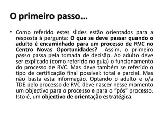 O primeiro passo… Como referido estes slides estão orientados para a resposta à pergunta:  O que se deve passar quando o adulto é encaminhado para um processo de RVC no Centro Novas Oportunidades?  Assim, o primeiro passo passa pela tomada de decisão. Ao adulto deve ser explicado (como referido no guia) o funcionamento do processo de RVC. Mas deve também se referido o tipo de certificação final possível: total e parcial. Mas não basta esta informação. Optando o adulto e o/a TDE pelo processo de RVC deve nascer nesse momento um objectivo para o processo e para o “pós” processo. Isto é, um  objectivo de orientação estratégica . 