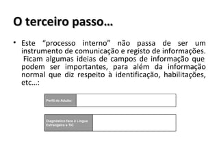 O terceiro passo… Este “processo interno” não passa de ser um instrumento de comunicação e registo de informações.  Ficam algumas ideias de campos de informação que podem ser importantes, para além da informação normal que diz respeito à identificação, habilitações, etc…: Perfil do Adulto: Diagnóstico face à Língua Estrangeira e TIC 