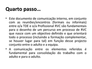Quarto passo… Este documento de comunicação interno, em conjunto com as reuniões/encontros (formais ou informais) entre o/a TDE e o/a Profissional RVC são fundamentais para o desenho de um percurso em processo de RVC que nasce com um objectivo definido e que orientará todo o processo (incluindo a formação complementar, se houver lugar para tal) em função desse projecto conjunto entre o adulto e a equipa.  A comunicação entre os elementos referidos é fundamental para consolidação do trabalho com o adulto e para o adulto.  