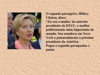 O segundo passageiro, Hillary Clinton, disse: “ Eu sou a mulher do anterior presidente do EEUU, a mulher politicamente mais importante do mundo. Sou senadora em Nova York e potencialmente a próxima presidente da América.  Pegou o segundo paraquedas e pulou.  
