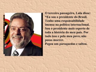 O terceiro passageiro, Lula disse: “ Eu sou o presidente do Brasil. Tenho uma responsabilidade imensa na politica internacional. Sou o presidente mais esperto de toda a história do meu país. Por tudo isso e pelo meu povo, não posso morrer. Pegou um paraquedas e saltou. 