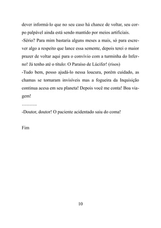 dever informá-lo que no seu caso há chance de voltar, seu cor-
po palpável ainda está sendo mantido por meios artificiais.
-Sério? Para mim bastaria alguns meses a mais, só para escre-
ver algo a respeito que lance essa semente, depois terei o maior
prazer de voltar aqui para o convívio com a turminha do Infer-
no! Já tenho até o título: O Paraíso de Lúcifer! (risos)
-Tudo bem, posso ajudá-lo nessa loucura, porém cuidado, as
chamas se tornaram invisíveis mas a fogueira da Inquisição
continua acesa em seu planeta! Depois você me conta! Boa via-
gem!
……….
-Doutor, doutor! O paciente acidentado saiu do coma!
Fim
10
 