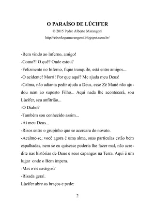 O PARAÍSO DE LÚCIFER
© 2015 Pedro Alberto Marangoni
http://ebookspamarangoni.blogspot.com.br/
-Bem vindo ao Inferno, amigo!
-Como?! O quê? Onde estou?
-Felizmente no Inferno, fique tranquilo, está entre amigos...
-O acidente! Morri! Por que aqui? Me ajuda meu Deus!
-Calma, não adianta pedir ajuda a Deus, esse Zé Mané não aju-
dou nem ao suposto Filho... Aqui nada lhe acontecerá, sou
Lúcifer, seu anfitrião...
-O Diabo?
-Também sou conhecido assim...
-Ai meu Deus...
-Risos entre o grupinho que se acercara do novato.
-Acalme-se, você agora é uma alma, suas partículas estão bem
espalhadas, nem se eu quisesse poderia lhe fazer mal, não acre-
dite nas histórias de Deus e seus capangas na Terra. Aqui é um
lugar onde o Bem impera.
-Mas e os castigos?
-Risada geral.
Lúcifer abre os braços e pede:
2
 