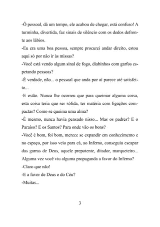 -Ô pessoal, dá um tempo, ele acabou de chegar, está confuso! A
turminha, divertida, faz sinais de silêncio com os dedos defron-
te aos lábios.
-Eu era uma boa pessoa, sempre procurei andar direito, estou
aqui só por não ir às missas?
-Você está vendo algum sinal de fogo, diabinhos com garfos es-
petando pessoas?
-É verdade, não... o pessoal que anda por aí parece até satisfei-
to...
-E estão. Nunca lhe ocorreu que para queimar alguma coisa,
esta coisa teria que ser sólida, ter matéria com ligações com-
pactas? Como se queima uma alma?
-É mesmo, nunca havia pensado nisso... Mas os padres? E o
Paraíso? E os Santos? Para onde vão os bons?
-Você é bom, foi bom, merece se expandir em conhecimento e
no espaço, por isso veio para cá, ao Inferno, conseguiu escapar
das garras de Deus, aquele prepotente, ditador, marqueteiro...
Alguma vez você viu alguma propaganda a favor do Inferno?
-Claro que não!
-E a favor de Deus e do Céu?
-Muitas...
3
 