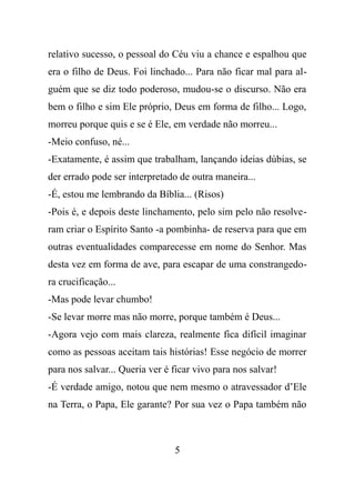 relativo sucesso, o pessoal do Céu viu a chance e espalhou que
era o filho de Deus. Foi linchado... Para não ficar mal para al-
guém que se diz todo poderoso, mudou-se o discurso. Não era
bem o filho e sim Ele próprio, Deus em forma de filho... Logo,
morreu porque quis e se é Ele, em verdade não morreu...
-Meio confuso, né...
-Exatamente, é assim que trabalham, lançando ideias dúbias, se
der errado pode ser interpretado de outra maneira...
-É, estou me lembrando da Bíblia... (Risos)
-Pois é, e depois deste linchamento, pelo sim pelo não resolve-
ram criar o Espírito Santo -a pombinha- de reserva para que em
outras eventualidades comparecesse em nome do Senhor. Mas
desta vez em forma de ave, para escapar de uma constrangedo-
ra crucificação...
-Mas pode levar chumbo!
-Se levar morre mas não morre, porque também é Deus...
-Agora vejo com mais clareza, realmente fica difícil imaginar
como as pessoas aceitam tais histórias! Esse negócio de morrer
para nos salvar... Queria ver é ficar vivo para nos salvar!
-É verdade amigo, notou que nem mesmo o atravessador d’Ele
na Terra, o Papa, Ele garante? Por sua vez o Papa também não
5
 