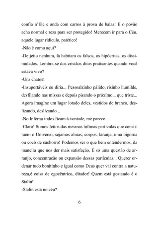 confia n’Ele e anda com carros à prova de balas! E o povão
acha normal e reza para ser protegido! Merecem ir para o Céu,
aquele lugar ridículo, patético!
-Não é como aqui?
-De jeito nenhum, lá habitam os falsos, os hipócritas, os dissi-
mulados. Lembra-se dos cristãos ditos praticantes quando você
estava vivo?
-Uns chatos!
-Insuportáveis eu diria... Pessoalzinho pálido, risinho humilde,
desfilando nas missas e depois pisando o próximo... que triste...
Agora imagine um lugar lotado deles, vestidos de branco, des-
lizando, deslizando...
-No Inferno todos ficam à vontade, me parece….
-Claro! Somos feitos das mesmas ínfimas partículas que consti-
tuem o Universo, sejamos almas, corpos, laranja, uma bigorna
ou cocô de cachorro! Podemos ser o que bem entendermos, da
maneira que nos der mais satisfação. É só uma questão de ar-
ranjo, concentração ou expansão dessas partículas... Querer or-
denar tudo bonitinho e igual como Deus quer vai contra a natu-
reza,é coisa de egocêntrico, ditador! Quem está gostando é o
Stalin!
-Stalin está no céu?
6
 