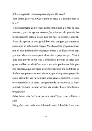 -Óbvio, aqui não iríamos querer alguém tão cruel!
-Em outras palavras, o Céu é para os maus e o Inferno para os
bons?
-Não exatamente como vocês conhecem o Bem e o Mal na vida
terrestre, que são apenas convenções criadas pelo próprio ho-
mem enquanto carne e ossos, não por nós, já eternos. Céu e In-
ferno são apenas os dois grupinhos mais antigos que atraem as
almas que se soltam dos corpos. Mas há outros grupos menores
por aí, mas nenhum tão enganador como o de Deus e sua gan-
gue que alicia as almas para alimentar o próprio ego... Você é
livre para mover-se por todo o Universo à procura de seres com
quem melhor se identifica, mas a maioria prefere os dois gru-
pos maiores, aqui à procura de conhecimentos e lá na biboca do
Senhor agrupam-se os mais obtusos, que não querem progredir,
estão satisfeitos em se sentirem obedientes e também, é claro,
os espertalhões e os maus, que gostam de se aproveitar da inge-
nuidade humana mesmo depois da morte. Estes dificilmente
progredirão.
-Mas foi ou não foi Deus que nos criou? Que criou o Univer-
so?!
-Ninguém criou nada nem é dono de nada. A história é um pou-
7
 