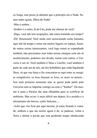 co longa, mas posso já adiantar que a princípio era o Nada. So-
mos todos iguais, filhos do Nada!
-Mas o senhor...
-Senhor é o outro, lá do Céu, pode me chamar de você!
-Digo, você não tem ocupações, não estou tomando seu tempo?
-Eh! Desencana! Você ainda está raciocinando como humano,
aqui não há tempo e estou em muitos lugares no espaço, fazen-
do outras coisas interessantes, você logo estará se expandindo
também, não precisamos usar todas nossas energias com um só
acontecimento, podemos nos dividir, somar com outros, o Uni-
verso é um só. Você também é Deus e Lúcifer, você também é
parte de cada um de nós, até dos bobalhões que estão bajulando
Deus, só que sua força o fez concentrar-se aqui entre as energi-
as compatíveis; os bons buscam os bons, os maus se atraem...
Isso num primeiro momento mas se quiser pode partir pelo
Universo sem se importar comigo ou com o “Senhor”. Ou mes-
mo ir para o Paraíso dar uma olhadinha para se certificar do
ambiente. Mas aviso: é meio difícil sair depois, lá o assédio e o
aliciamento são bravos, estilo Vaticano….
-Acho que vou ficar por aqui mesmo, já estou ficando à vonta-
de, embora o que me ocorre agora é de, se pudesse, voltar à
Terra e alertar o povão que está perdendo tempo obedecendo
8
 