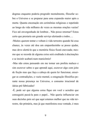 dogmas enquanto poderia progredir mentalmente, filosofar so-
bre o Universo e se preparar para uma expansão maior após a
morte. Quanta encenação em cerimônias religiosas e repetindo
ao longo da vida milhares de vezes as mesmas orações vazias!
Fico até envergonhado de lembrar... Não posso retornar? Estou
certo que prestaria um grande serviço alertando a todos….
-Muitos querem tentar e voltam à vida terrestre quando há essa
chance, às vezes até dou um empurrãozinho se posso ajudar,
mas devo alertá-lo que a memória física ficará enevoada; mes-
mo que se recorde de alguma coisa será creditada à alucinações
e se insistir acabará num manicômio!
-Mas não estou pensando em me tornar um profeta maluco e
sim escrever sobre o que aprendi aqui, escrever algo com jeito
de ficção mas que faça a cabeça de quem ler funcionar, enxer-
gar as contradições, o vazio mental, a estagnação filosófica pe-
rante nossa presença no Universo, o consumo irracional de
ideias pré fabricadas!
-É, pode ser que alguma coisa fique em você e acredito que
conseguirá passá-la para o papel... Não queria influenciar em
suas decisões pois sei que aqui estamos melhor que na vida ter-
restre, tão primária, mas já que manifestou essa vontade, é meu
9
 
