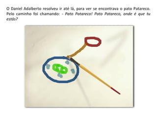 O Daniel Adalberto resolveu ir até lá, para ver se encontrava o pato Patareco. 
Pelo caminho foi chamando: - Pato Patareco! Pato Patareco, onde é que tu 
estás? 
 
